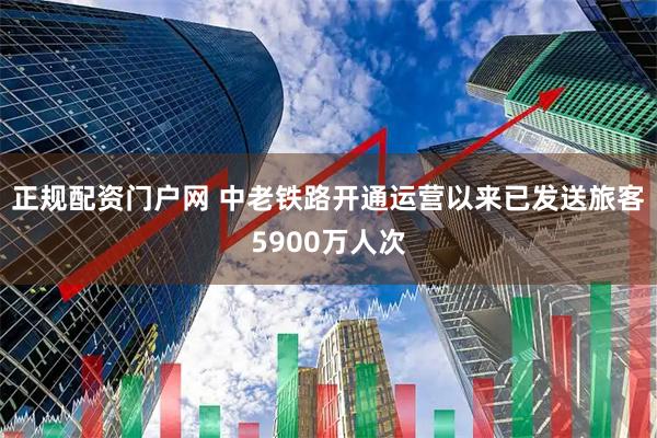 正规配资门户网 中老铁路开通运营以来已发送旅客5900万人次