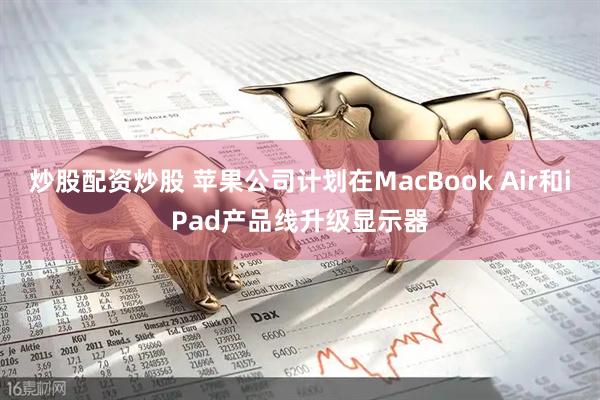 炒股配资炒股 苹果公司计划在MacBook Air和iPad产品线升级显示器