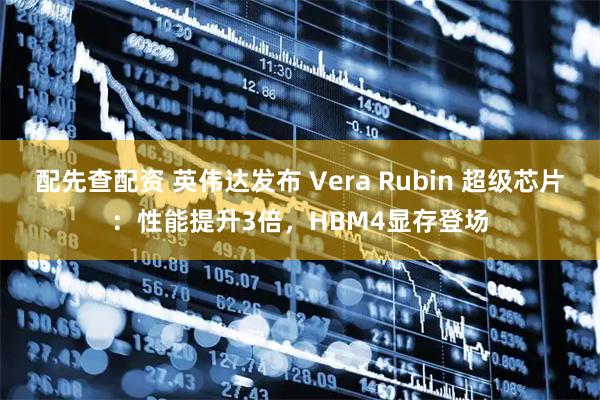 配先查配资 英伟达发布 Vera Rubin 超级芯片：性能提升3倍，HBM4显存登场