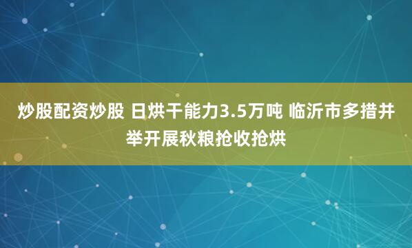 炒股配资炒股 日烘干能力3.5万吨 临沂市多措并举开展秋粮抢收抢烘