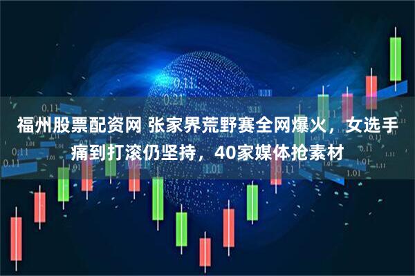 福州股票配资网 张家界荒野赛全网爆火，女选手痛到打滚仍坚持，40家媒体抢素材