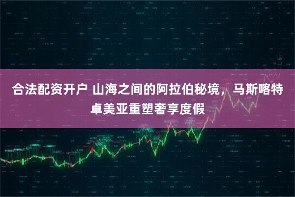 合法配资开户 山海之间的阿拉伯秘境，马斯喀特卓美亚重塑奢享度假