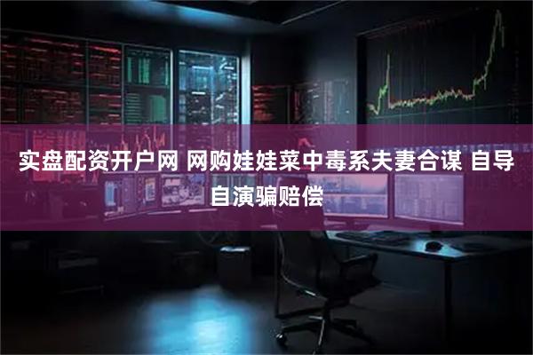 实盘配资开户网 网购娃娃菜中毒系夫妻合谋 自导自演骗赔偿