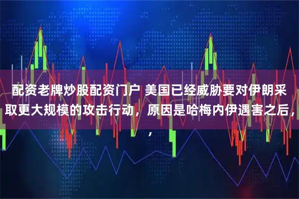 配资老牌炒股配资门户 美国已经威胁要对伊朗采取更大规模的攻击行动，原因是哈梅内伊遇害之后，