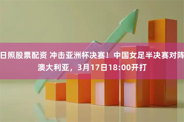 日照股票配资 冲击亚洲杯决赛！中国女足半决赛对阵澳大利亚，3月17日18:00开打